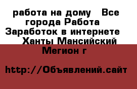 работа на дому - Все города Работа » Заработок в интернете   . Ханты-Мансийский,Мегион г.